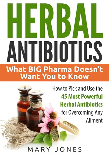 Herbal Antibiotics What BIG Pharma Doesnt Want You to Know - How to Pick and Use the 45 Most Powerful Herbal Antibiotics for Overcoming Any Ailment