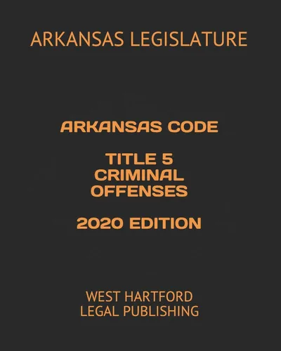 ARKANSAS CODE TITLE 5 CRIMINAL OFFENSES 2020 EDITION WEST HARTFORD LEGAL PUBLISHING