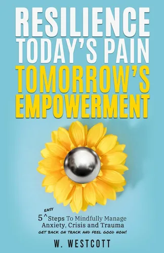 Resilience Today's Pain Tomorrow's Empowerment 5 Steps to Mindfully Manage Anxiety, Crisis and Trauma